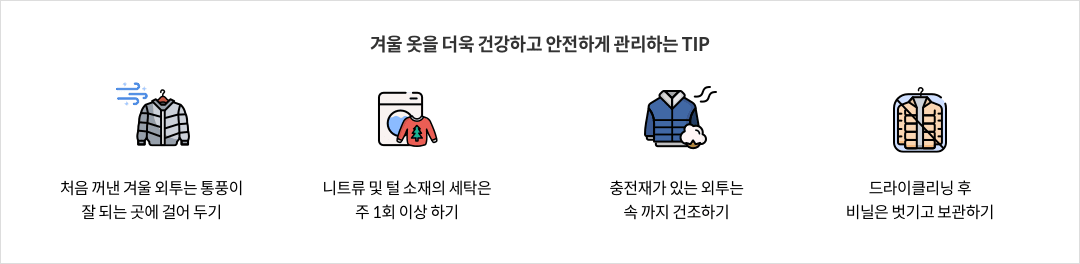 10-1-mz-img-04.png 겨울 옷을 더욱 건강하고 안전하게 관리하는 TIP - 처음 꺼낸 겨울 외투는 통풍이 잘 되는 곳에 걸어 두기 / 니트류 및 털 소재의 세탁은 주 1회 이상 하기 / 충전재가 있는 외투는 속 까지 건조하기 / 드라이클리닝 후 비닐은 벗기고 보관하기