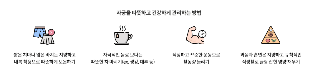 10-2-mz-img-04.png 자궁을 따뜻하고 건강하게 관리하는 방법 - 짧은 치마나 얇은 바지는 지양하고 내복 착용으로 따뜻하게 보온하기 / 자극적인 음료 보다는 따뜻한 차 마시기(ex. 생강, 대추 등) / 적당하고 꾸준한 운동으로 활동량 늘리기 / 과음과 흡연은 지양하고 규칙적인 식생활로 균형 잡힌 영양 채우기
