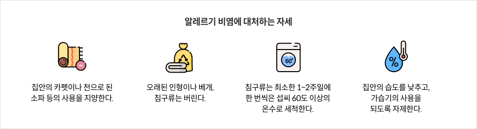 7-8-mz-img-04.png 알레르기 비염에 대처하는 자세 - 집안의 카펫이나 천으로 된 소파 등의 사용을 지양한다. / 오래된 인형이나 베개, 침구류는 버린다. / 침구류는 최소한 1~2주일에 한 번씩은 섭씨 60도 이상의 온수로 세척한다. / 집안의 습도를 낮추고, 가습기의 사용을 되도록 자제한다.