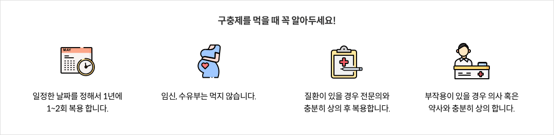 9-7-mz-img-04.png 구충제를 먹을 때 꼭 알아두세요! - 일정한 날짜를 정해서 1년에 1~2회 복용 합니다. / 임신, 수유부는 먹지 않습니다. / 질환이 있는 경우 전문의와 충분히 상의 후 복용합니다. / 부작용이 있을 경우 의사 혹은 약사와 충분히 상의 합니다.