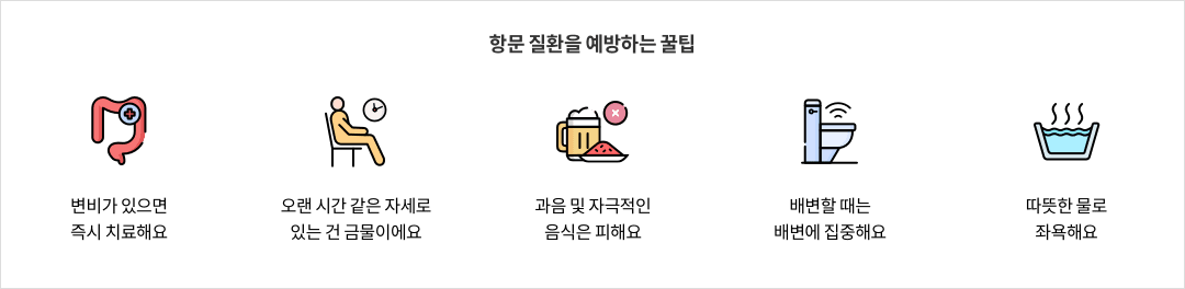 9-8-mz-img-04.png 항문 질환을 예방하는 꿀팁 - 변비가 있으면 즉시 치료해요 / 오랜 시간 같은 자세로 있는 건 금물이에요 / 과음 및 자극적인 음식은 피해요 / 배변할 때는 배변에 집중해요 / 따뜻한 물로 좌욕해요
